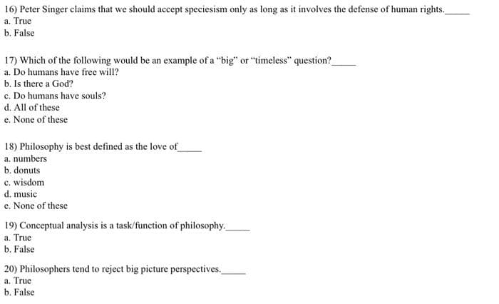 16) Peter Singer claims that we should accept speciesism only as long as it involves the defense of human rights.
a. True
b. False
17) Which of the following would be an example of a "big" or "timeless" question?
a. Do humans have free will?
b. Is there a God?
c. Do humans have souls?
d. All of these
e. None of these
18) Philosophy is best defined as the love of
a. numbers
b. donuts
c. wisdom
d. music
e. None of these
19) Conceptual analysis is a task/function of philosophy.
a. True
b. False
20) Philosophers tend to reject big picture perspectives.
a. True
b. False
