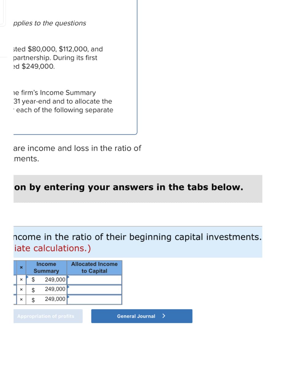 pplies to the questions
sted $80,000, $112,000, and
partnership. During its first
ed $249,000.
ne firm's Income Summary
31 year-end and to allocate the
each of the following separate
are income and loss in the ratio of
ments.
on by entering your answers in the tabs below.
ncome in the ratio of their beginning capital investments.
iate calculations.)
X
Income
Summary
X $ 249,000
X $ 249,000
$
249,000
X
Allocated Income
to Capital
Appropriation of profits
General Journal >