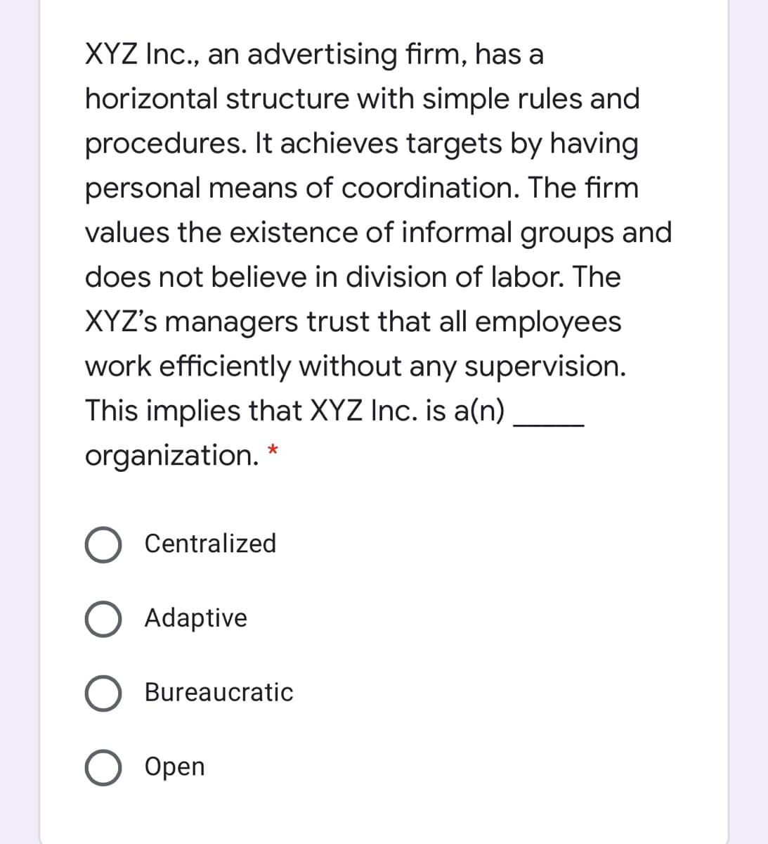 XYZ Ic., an advertising firm, has a
horizontal structure with simple rules and
procedures. It achieves targets by having
personal means of coordination. The firm
values the existence of informal groups and
does not believe in division of labor. The
XYZ's managers trust that all employees
work efficiently without any supervision.
This implies that XYZ Inc. is a(n)
organization.
Centralized
Adaptive
Bureaucratic
Open
