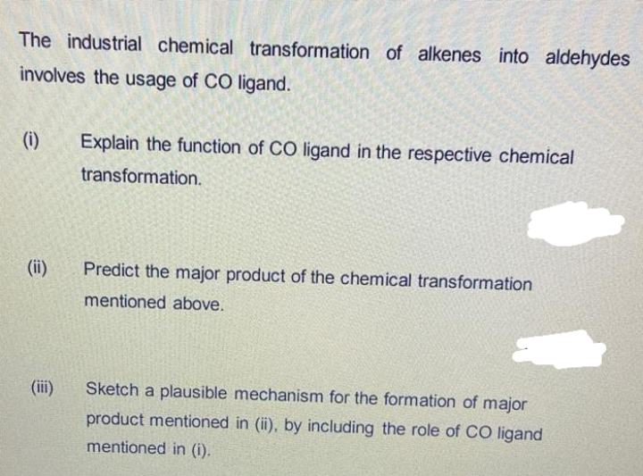 The industrial chemical transformation of alkenes into aldehydes
involves the usage of CO ligand.
(i)
Explain the function of CO ligand in the respective chemical
transformation.
(ii)
Predict the major product of the chemical transformation
mentioned above.
(iii)
Sketch a plausible mechanism for the formation of major
product mentioned in (ii), by including the role of CO ligand
mentioned in (i).
