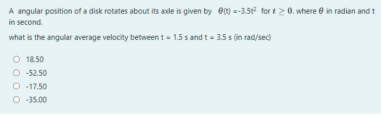 A angular position of a disk rotates about its axle is given by e(t) =-3.5t2 for t > 0. where 0 in radian and t
in second.
what is the angular average velocity between t = 1.5 s and t = 3.5 s (in rad/sec)
18.50
-52.50
O -17.50
-35.00
