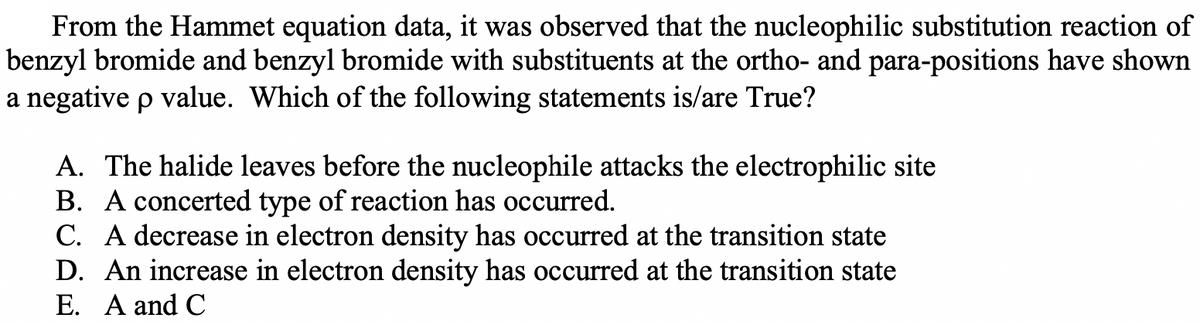 From the Hammet equation data, it was observed that the nucleophilic substitution reaction of
benzyl bromide and benzyl bromide with substituents at the ortho- and para-positions have shown
a negative p value. Which of the following statements is/are True?
A. The halide leaves before the nucleophile attacks the electrophilic site
B. A concerted type of reaction has occurred.
C. A decrease in electron density has occurred at the transition state
D. An increase in electron density has occurred at the transition state
E. A and C
