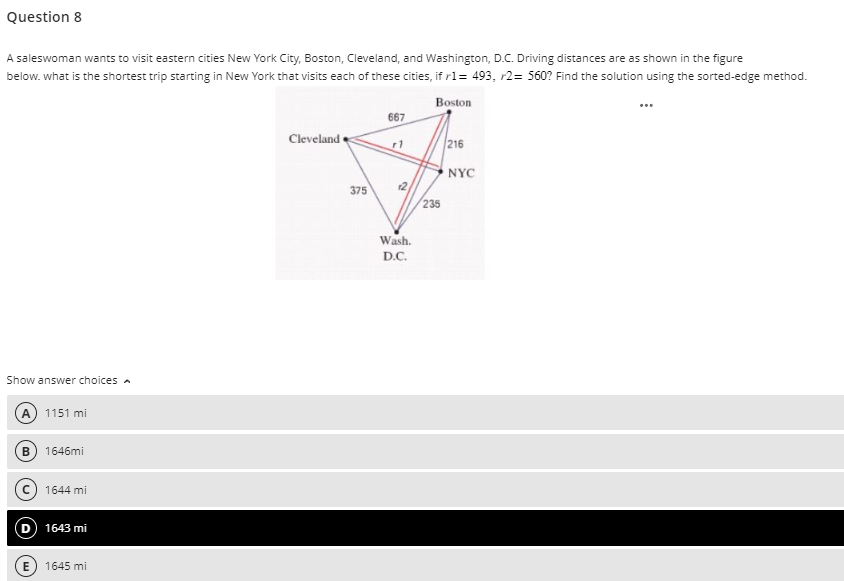 Question 8
A saleswoman wants to visit eastern cities New York City, Boston, Cleveland, and Washington, D.C. Driving distances are as shown in the figure
below. what is the shortest trip starting in New York that visits each of these cities, if r1= 493, r2 = 560? Find the solution using the sorted-edge method.
Boston
Show answer choices A
B
1151 mi
1646mi
1644 mi
D 1643 mi
E) 1645 mi
Cleveland
375
667
2
Wash.
D.C.
235
216
NYC