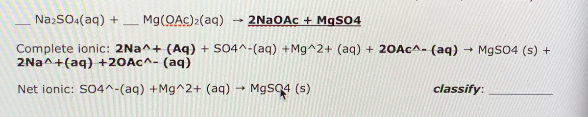 NażSO4(aq) + _ Mg(OAc)2(aq)
→ 2NaOAc + MgSO4
Complete ionic: 2Na^+ (Aq) + S04^-(aq) +Mg^2+ (aq) + 20A¢^- (aq)
2Na^+(aq) +20Ac^- (aq)
M9SO4 (s) +
Net ionic: SO4^-(aq) +Mg^2+ (aq) → MgS94 (s)
classify:
