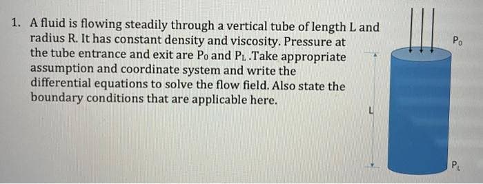 1. A fluid is flowing steadily through a vertical tube of length L and
radius R. It has constant density and viscosity. Pressure at
the tube entrance and exit are Po and PL .Take appropriate
assumption and coordinate system and write the
differential equations to solve the flow field. Also state the
boundary conditions that are applicable here.
Po
P.
