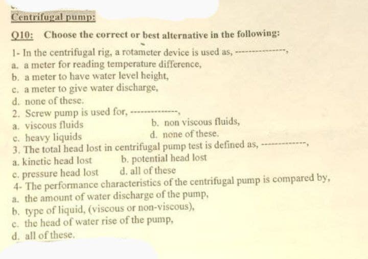 Centrifugal pump:
Q10: Choose the correct or best alternative in the following:
1- In the centrifugal rig, a rotameter device is used as, -
a. a meter for reading temperature difference,
b. a meter to have water level height,
c. a meter to give water discharge,
d. none of these.
2. Screw pump is used for,
a. viscous fluids
b. non viscous fluids,
d. none of these.
c. heavy liquids
3. The total head lost in centrifugal pump test is defined as,
a. kinetic head lost
b. potential head lost
c. pressure head lost
d. all of these
4- The performance characteristics of the centrifugal pump is compared by,
a. the amount of water discharge of the pump,
b. type of liquid, (viscous or non-viscous),
c. the head of water rise of the pump,
d. all of these.