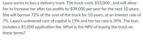 Laura wants to buy a delivery truck. The truck costs $53,000, and will allow
her to increase her after tax profits by $39,000 per year for the next 10 years.
She will borrow 72% of the cost of the truck for 10 years, at an interest rate of
7%. Laura's unlevered cost of capital is 19% and her tax rate is 39%. The loan
includes a $1,000 application fee. What is the NPV of buying the truck on
these terms?