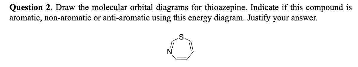 Question 2. Draw the molecular orbital diagrams for thioazepine. Indicate if this compound is
aromatic, non-aromatic or anti-aromatic using this energy diagram. Justify your answer.
N
S