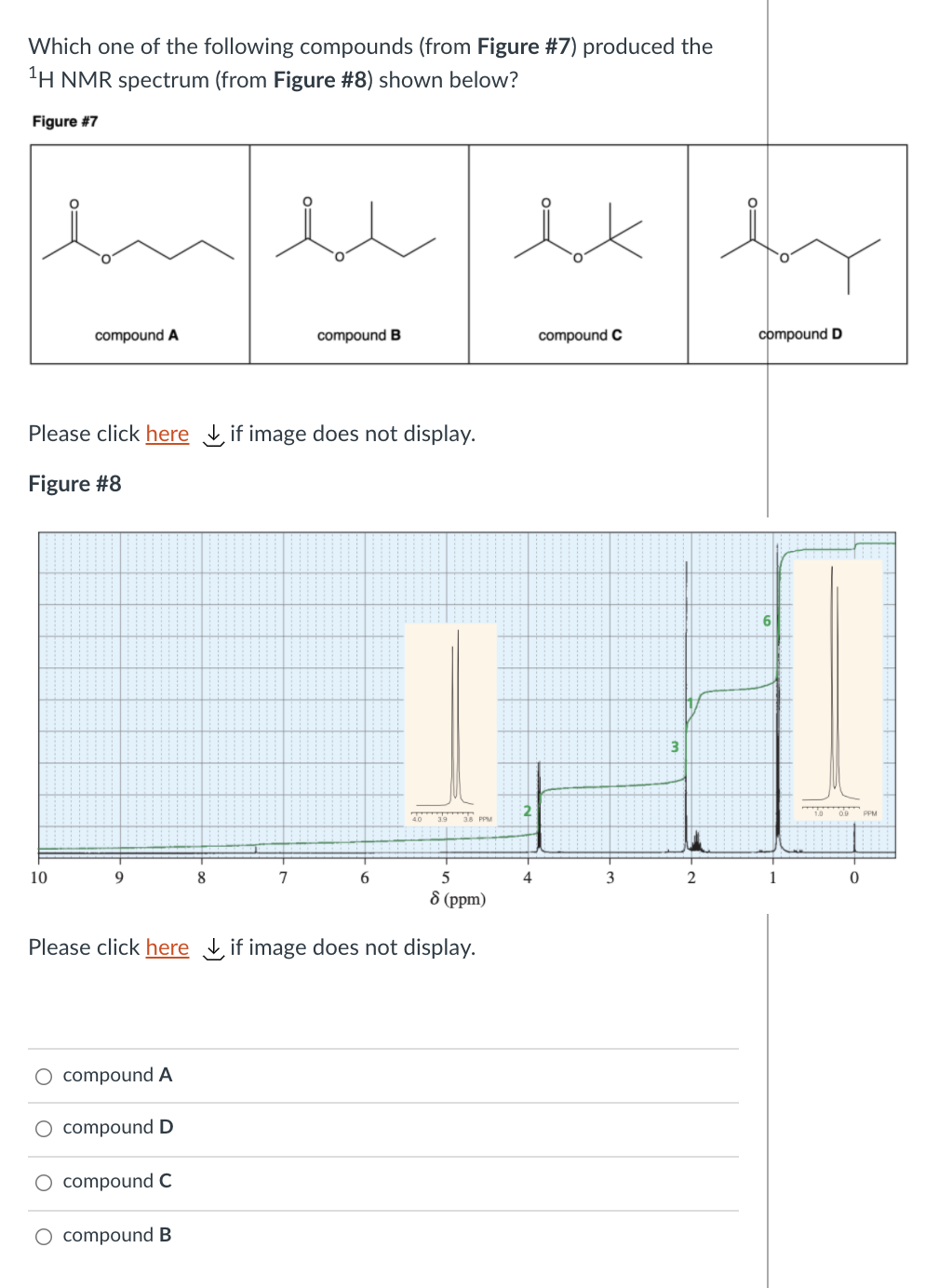 Which one of the following compounds (from Figure #7) produced the
'H NMR spectrum (from Figure #8) shown below?
Figure #7
inte
compound A
compound B
compound C
compound D
Please click here if image does not display.
Figure #8
3
203938 PPM
10
9
8
7
5
4
3
2
1
8 (ppm)
Please click here if image does not display.
O compound A
O compound D
O compound C
O compound B
