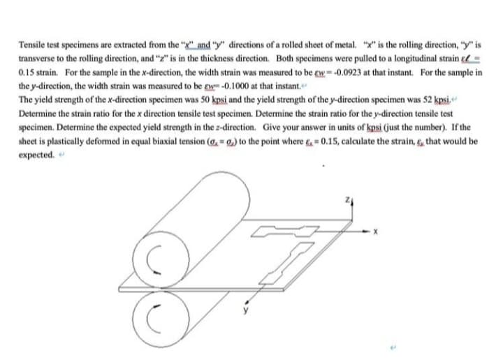 Tensile test specimens are extracted from the "X" and "y" directions of a rolled sheet of metal. "x" is the rolling direction, "y" is
transverse to the rolling direction, and "z" is in the thickness direction. Both specimens were pulled to a longitudinal strain =
0.15 strain. For the sample in the x-direction, the width strain was measured to be ew= -0.0923 at that instant. For the sample in
the y-direction, the width strain was measured to be gw=-0.1000 at that instant.
The yield strength of the x-direction specimen was 50 kpsi and the yield strength of the y-direction specimen was 52 kpsi.
Determine the strain ratio for the x direction tensile test specimen. Determine the strain ratio for the y-direction tensile test
specimen. Determine the expected yield strength in the z-direction. Give your answer in units of kpsi (just the number). If the
sheet is plastically deformed in equal biaxial tension (a, = 0, to the point where & = 0.15, calculate the strain, 6, that would be
expected.
