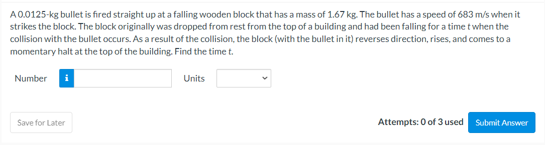 A 0.0125-kg bullet is fired straight up at a falling wooden block that has a mass of 1.67 kg. The bullet has a speed of 683 m/s when it
strikes the block. The block originally was dropped from rest from the top of a building and had been falling for a time t when the
collision with the bullet occurs. As a result of the collision, the block (with the bullet in it) reverses direction, rises, and comes to a
momentary halt at the top of the building. Find the time t.
Number i
Save for Later
Units
Attempts: 0 of 3 used
Submit Answer