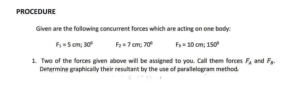 PROCEDURE
Given are the following concurrent forces which are acting on one body:
F1 = 5 cm; 30°
F2 = 7 cm; 70°
F3 = 10 cm; 150°
1. Two of the forces given above will be assigned to you. Call them forces F and FB-
Determine graphically their resultant by the use of parallelogram method:
