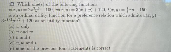 4B. Which one(s) of the following functions
v(x, y) = 2x°y – 100, w(x, y) = 3(x + y) + 120, t(x, y) = xy - 150
is an ordinal utility function for a preference relation which admits u(x, y) =
3x/2y1/2 + 120 as an utility function?
(a) w only
(b) v and w
(c) v and t
(d) v, w and t
(e) none of the previous four statements is correct.
%3D
%3!
