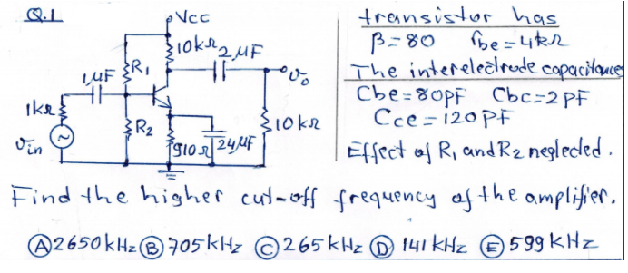 transistor has
be=4R2
Ncc
B=80
The interelecirude copacilaue
Cbe=80PF Cbc=2 PF
Cce = 120 PF
Effect of R, and R2 negleded .
LUF R,
Ike:
R2
910244F
l0k2
%3D
Find the higher cut-off frequency af the amplifier.
A2650kHz®705kHz ©265 kHz D 141 KHz e5 99 KHz
B)
