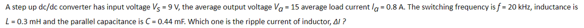 A step up dc/dc converter has input voltage Vs = 9 V, the average output voltage Va = 15 average load current la = 0.8 A. The switching frequency is f = 20 kHz, inductance is
L = 0.3 mH and the parallel capacitance is C = 0.44 mF. Which one is the ripple current of inductor, Al ?
