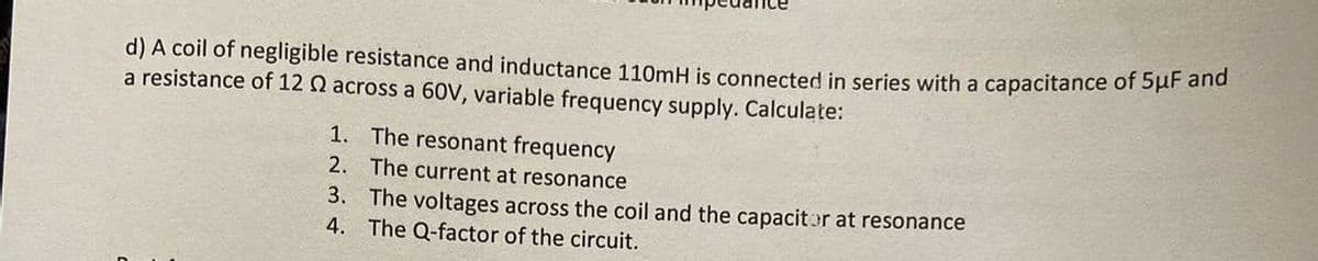 d) A coil of negligible resistance and inductance 110mH is connected in series with a capacitance of 5μF and
a resistance of 12 2 across a 60V, variable frequency supply. Calculate:
1. The resonant frequency
2.
The current at resonance
3. The voltages across the coil and the capacitor at resonance
4.
The Q-factor of the circuit.