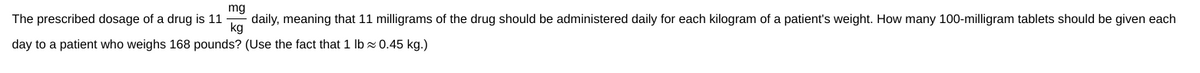 mg
The prescribed dosage of a drug is 11
daily, meaning that 11 milligrams of the drug should be administered daily for each kilogram of a patient's weight. How many 100-milligram tablets should be given each
kg
day to a patient who weighs 168 pounds? (Use the fact that 1 lb≈0.45 kg.)