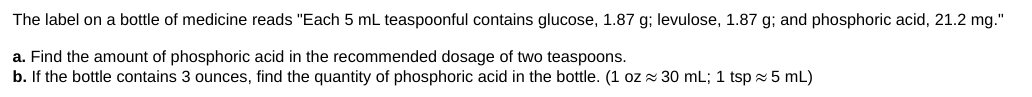 The label on a bottle of medicine reads "Each 5 mL teaspoonful contains glucose, 1.87 g; levulose, 1.87 g; and phosphoric acid, 21.2 mg."
a. Find the amount of phosphoric acid in the recommended dosage of two teaspoons.
b. If the bottle contains 3 ounces, find the quantity of phosphoric acid in the bottle. (1 oz 30 mL; 1 tsp ≈ 5 mL)