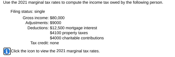 Use the 2021 marginal tax rates to compute the income tax owed by the following person.
Filing status: single
Gross income: $80,000
Adjustments: $9000
Deductions: $12,500 mortgage interest
$4100 property taxes
$4000 charitable contributions
Tax credit: none
i Click the icon to view the 2021 marginal tax rates.