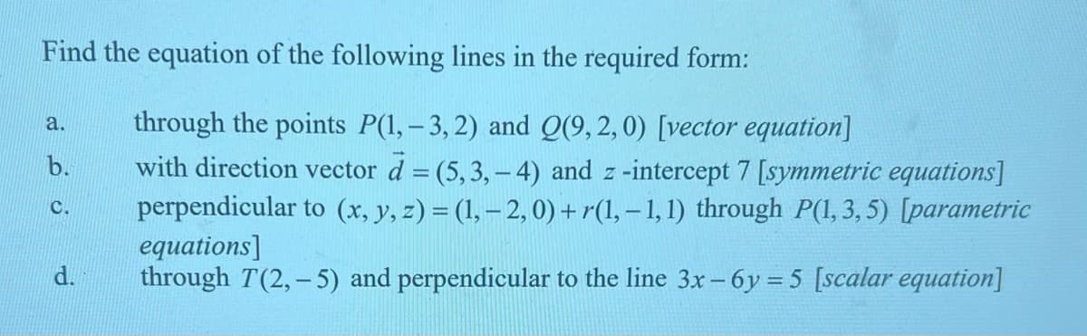 Find the equation of the following lines in the required form:
a.
b.
C.
through the points P(1, -3, 2) and Q(9,2,0) [vector equation]
with direction vector d = (5,3,-4) and z-intercept 7 [symmetric equations]
perpendicular to (x, y, z) = (1, − 2, 0) + r(1, − 1, 1) through P(1,3,5) [parametric
equations]
through T(2,-5) and perpendicular to the line 3x-6y=5 [scalar equation]