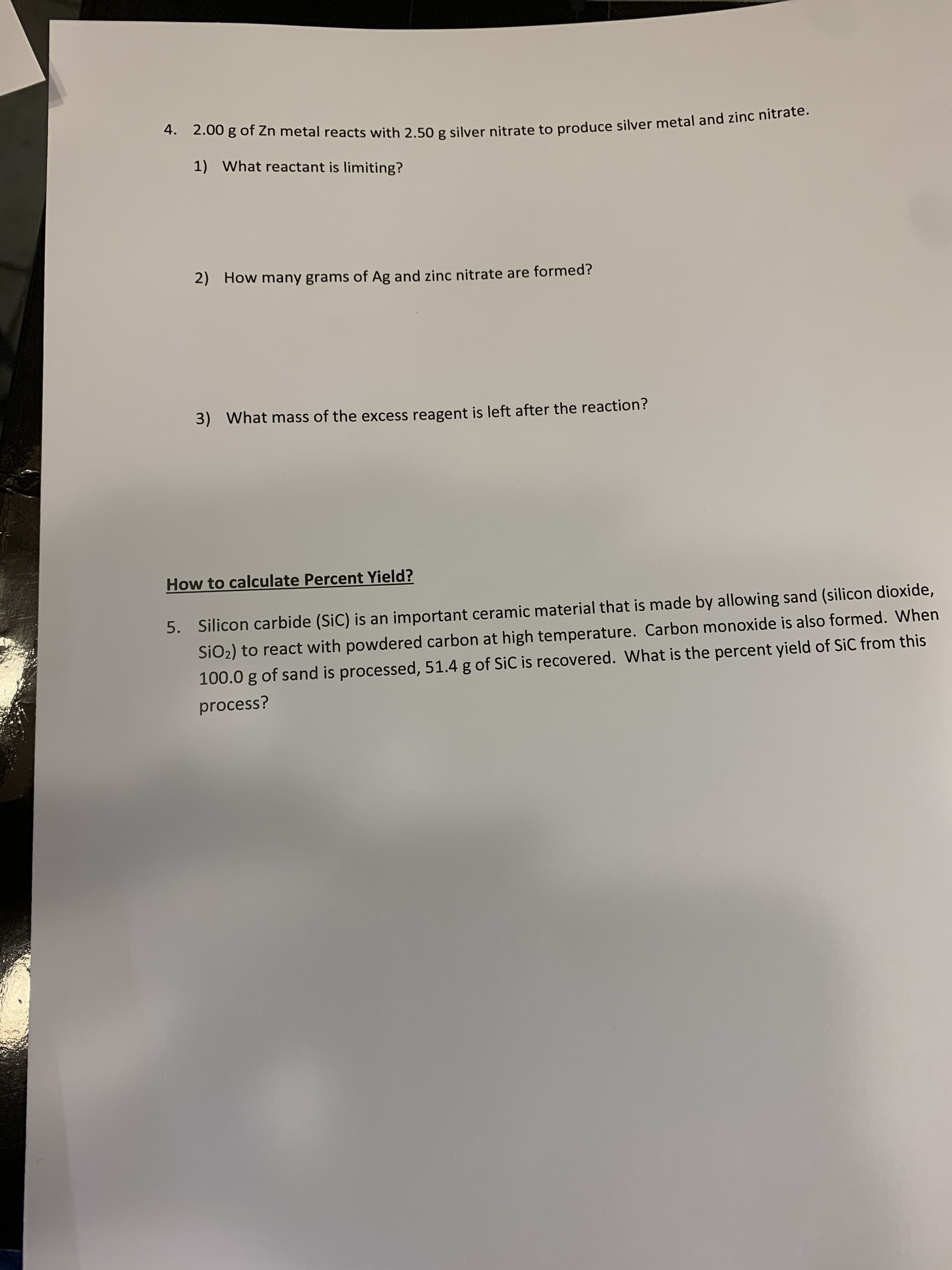 4. 2.00 g of Zn metal reacts with 2.50 g silver nitrate to produce silver metal and zinc nitrate.
1) What reactant is limiting?
2)
How many grams of Ag and zinc nitrate are formed?
What mass of the excess reagent is left after the reaction?
3)
How to calculate Percent Yield?
Silicon carbide (SiC) is an important ceramic material that is made by allowing sand (silicon dioxide,
5.
SiO2) to react with powdered carbon at high temperature. Carbon monoxide is also formed. When
100.0 g of sand is processed, 51.4 g of SiC is recovered. What is the percent yield of SiC from this
process?
