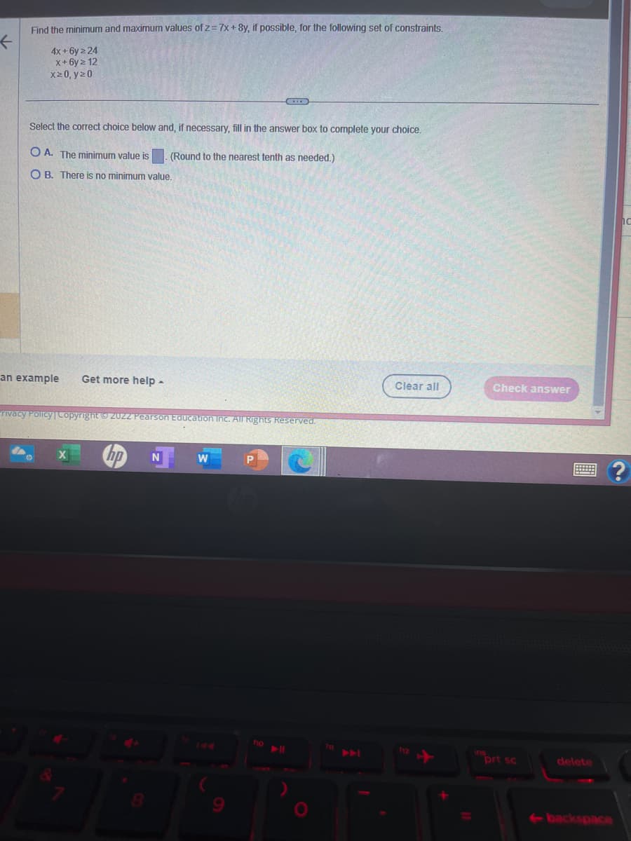 Find the minimum and maximum values of z=7x+8y, if possible, for the following set of constraints.
4x+6y 2 24
x+6yz 12
x20, y20
Select the correct choice below and, if necessary, fill in the answer box to complete your choice.
(Round to the nearest tenth as needed.)
OA. The minimum value is
OB. There is no minimum value.
an example Get more help -
rivacy Policy | Copyright 20ZZ Pearson Education Inc. All Rights Reserved.
X
8
N
W
9
P
f10
Clear all
112
+
Check answer
ins
prt sc
delete
←backspace
?