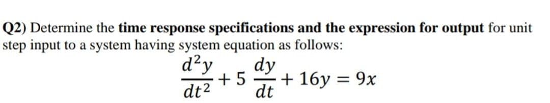 Q2) Determine the time response specifications and the expression for output for unit
step input to a system having system equation as follows:
d²y
dt²
+5
dy
-
dt
+ 16y = 9x