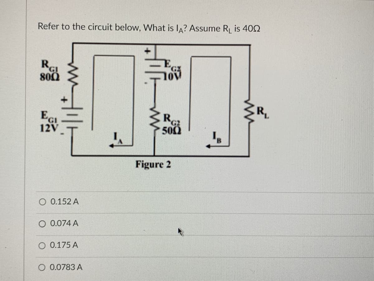 Refer to the circuit below, What is IA? Assume R₁ is 400
RGI
800
Ec
12V
41/1
O 0.152 A
O 0.074 A
O 0.175 A
O 0.0783 A
103
R
500
Figure 2
R₁