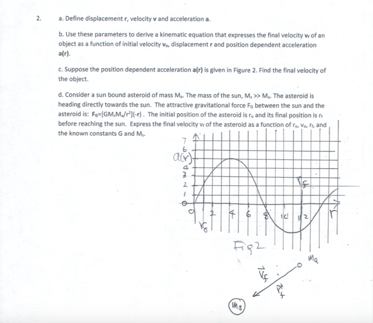 2.
a. Define displacement r, velocity v and acceleration a
b. Use these parameters to derive a kinematic equation that expresses the final velocity vi of an
object as a function of nitial velocity Vo, displacement r and position dependent acceleration
a(r).
C.Suppose the position dependent acceleration a(r) is given in Figure 2. Find the final velocity of
the object
d. Consider a sun bound asteroid of mass Ma. The mass of the sun, M,>>Ma. The asteroid is
heading directly towards the sun. The attractive gravitational force Fs between the sun and the
asteroid is: Fo IGM,M/r1l-r). The initial position of the asteroid is ro and its final position is r
before reaching the sun. Express the final velocity of the asteroid as a function of ro, Vo, ri, and
the known constants G and M
6
4.
2.
2
