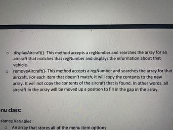 o display Aircraft()- This method accepts a regNumber and searches the array for an
aircraft that matches that regNumber and displays the information about that
vehicle.
o removeAircraft()- This method accepts a regNumber and searches the array for that
aircraft. For each item that doesn't match, it will copy the contents to the new
array. It will not copy the contents of the aircraft that is found. In other words, all
aircraft in the array will be moved up a position to fill in the gap in the array.
nu class:
stance Variables:
o An array that stores all of the menu item options