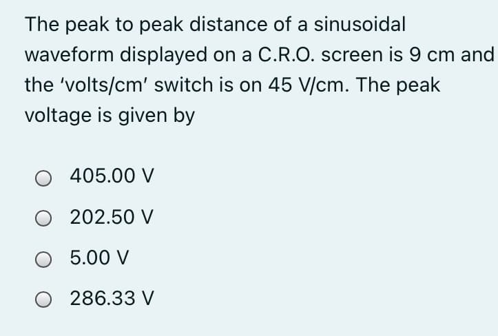 The peak to peak distance of a sinusoidal
waveform displayed on a C.R.O. screen is 9 cm and
the 'volts/cm' switch is on 45 V/cm. The peak
voltage is given by
405.00 V
202.50 V
5.00 V
O 286.33 V
