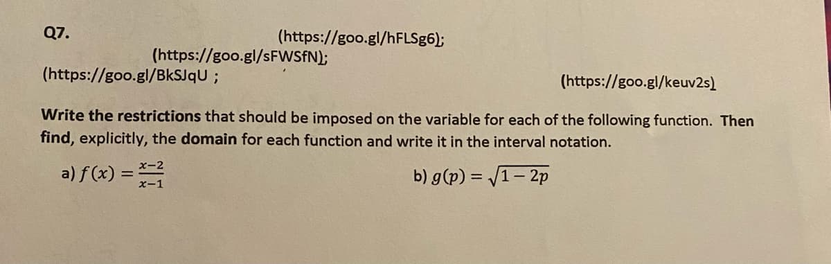 Q7.
(https://goo.gl/sFWSfN);
(https://goo.gl/BkSJqU;
(https://goo.gl/hFLSg6);
(https://goo.gl/keuv2s)
Write the restrictions that should be imposed on the variable for each of the following function. Then
find, explicitly, the domain for each function and write it in the interval notation.
b) g(p) = √1-2p
a) f(x) = x=²
x-1