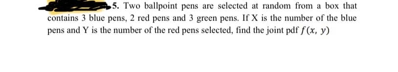 5. Two ballpoint pens are selected at random from a box that
contains 3 blue pens, 2 red pens and 3 green pens. If X is the number of the blue
pens and Y is the number of the red pens selected, find the joint pdf f(x, y)
