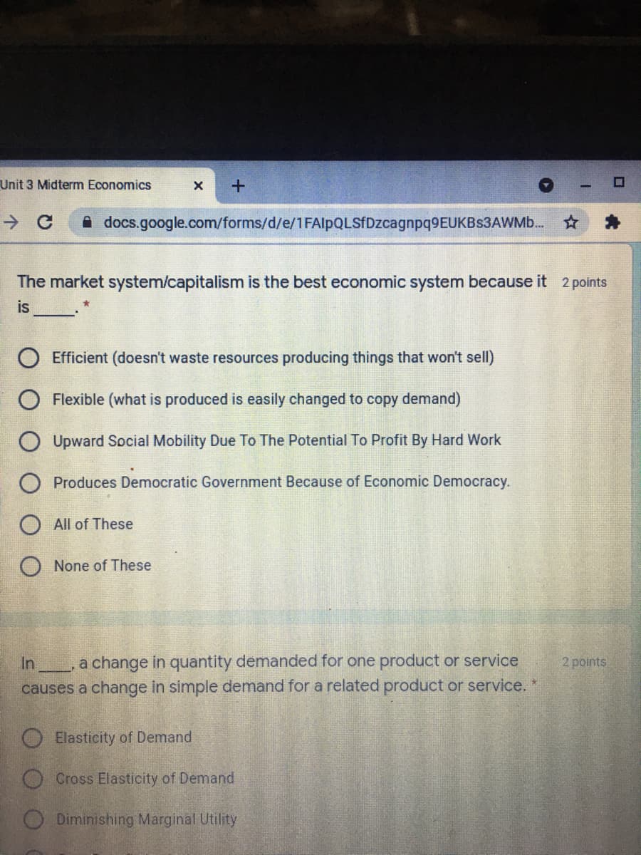 Unit 3 Midterm Economics
A docs.google.com/forms/d/e/1FAlpQLSfDzcagnpq9EUKBs3AWMb. *
The market system/capitalism is the best economic system because it 2 points
is
Efficient (doesn't waste resources producing things that won't sell)
O Flexible (what is produced is easily changed to copy demand)
Upward Social Mobility Due To The Potential To Profit By Hard Work
Produces Democratic Government Because of Economic Democracy.
All of These
None of These
In, a change in quantity demanded for one product or service
causes a change in simple demand for a related product or service.
2 points
O Elasticity of Demand
O Cross Elasticity of Demand
O Diminishing Marginal Utility
