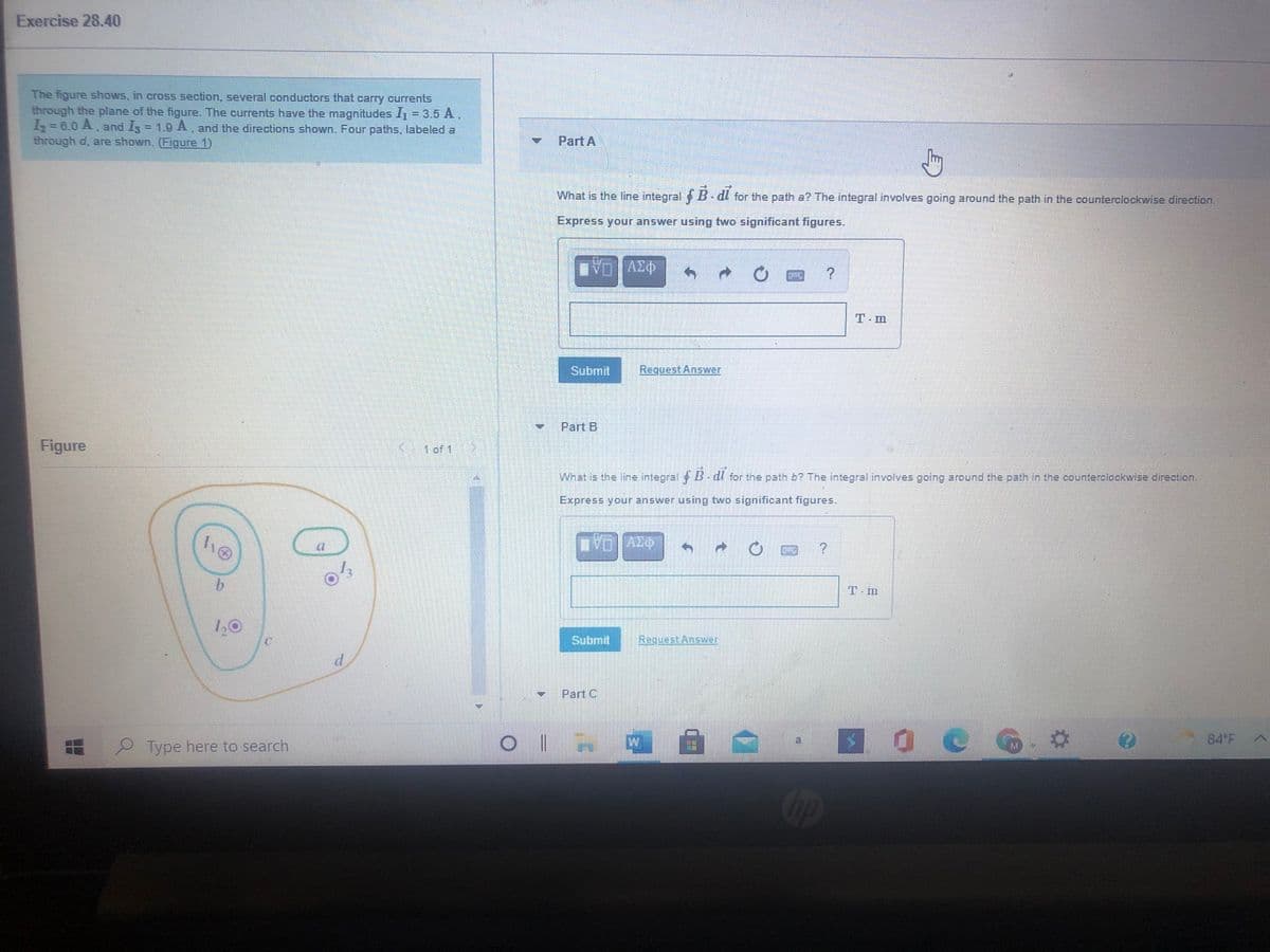 Exercise 28.40
The figure shows, in cross section, several conductors that carry currents
through the plane of the figure. The currents have the magnitudes I1 = 3.5 A.
I = 6.0 A, and I = 1.9 A, and the directions shown. Four paths, labeled a
through d, are shown. (Figure 1)
Part A
What is the line integral B dl for the path a? The integral involves going around the path in the counterclockwise direction.
Express your answer using two significant figures.
T- m
Submit
Request Answer
Part B
Figure
1 of 1
What is the line integral B- dl for the path b? The integral involves going around the path in the counterclockwise direction.
Express your answer using two significant figures.
T- m
1,0
Submit
ReguestAnswwer
Part C
84 F
Type here to search
Cop
