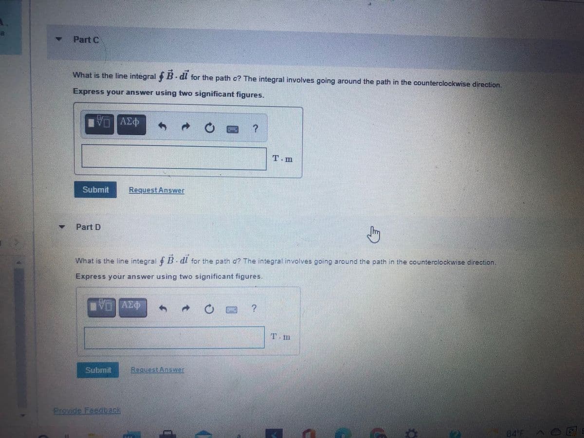 Part C
What is the line integral B-dl for the path c? The integral involves going around the path in the counterclockwise direction.
Express your answer using two significant figures.
VO AE
T.m
Submit
Request Answer
Part D
What is the line integral B-dl for the path d? The integral involves going around the path in the counterclockwise direction
Express your answer using two significant figures.
T.m
மொர்.
Request Answer
Provide Feedback
84 F
