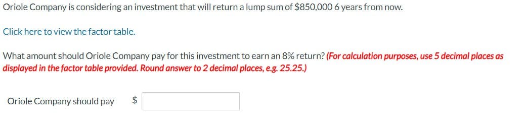 Oriole Company is considering an investment that will return a lump sum of $850,000 6 years from now.
Click here to view the factor table.
What amount should Oriole Company pay for this investment to earn an 8% return? (For calculation purposes, use 5 decimal places as
displayed in the factor table provided. Round answer to 2 decimal places, e.g. 25.25.)
Oriole Company should pay
$