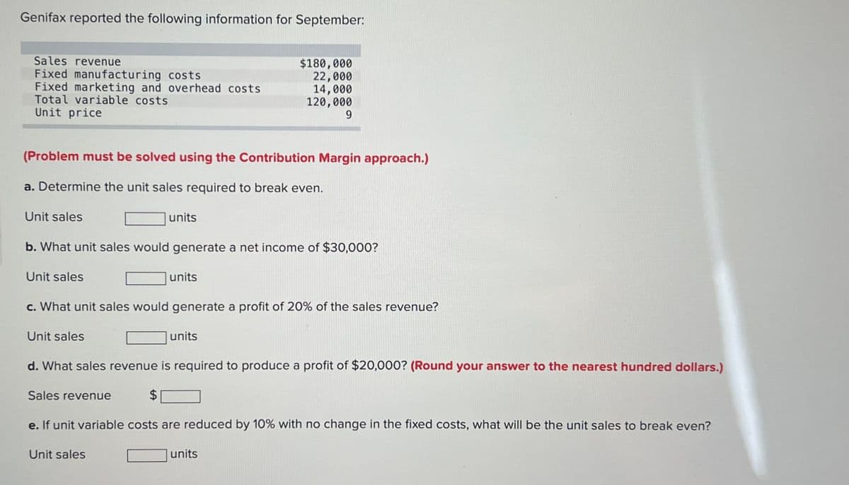 Genifax reported the following information for September:
Sales revenue
$180,000
Fixed manufacturing costs
22,000
Fixed marketing and overhead costs
14,000
Total variable costs
120,000
Unit price
9
(Problem must be solved using the Contribution Margin approach.)
a. Determine the unit sales required to break even.
Unit sales
units
b. What unit sales would generate a net income of $30,000?
Unit sales
units
c. What unit sales would generate a profit of 20% of the sales revenue?
Unit sales
units
d. What sales revenue is required to produce a profit of $20,000? (Round your answer to the nearest hundred dollars.)
Sales revenue
$
e. If unit variable costs are reduced by 10% with no change in the fixed costs, what will be the unit sales to break even?
Unit sales
units