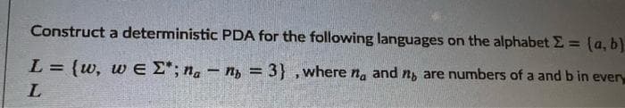 Construct a deterministic PDA for the following languages on the alphabet E = (a, b)
%3D
L = {w, w E E*; n. - n, = 3} ,where na and ng are numbers of a and b in every
L.
