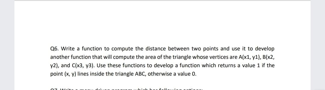 Q6. Write a function to compute the distance between two points and use it to develop
another function that will compute the area of the triangle whose vertices are A(x1, y1), B(x2,
y2), and C(x3, y3). Use these functions to develop a function which returns a value 1 if the
point (x, y) lines inside the triangle ABC, otherwise a value 0.
