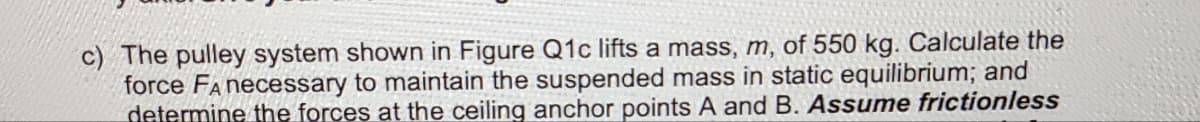 c) The pulley system shown in Figure Q1c lifts a mass, m, of 550 kg. Calculate the
force FA necessary to maintain the suspended mass in static equilibrium; and
determine the forces at the ceiling anchor points A and B. Assume frictionless
