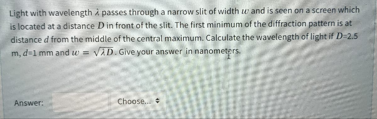 Light with wavelength i passes through a narrow slit of width w and is seen on a screen which
is located at a distance D in front of the slit. The first minimum of the diffraction pattern is at
distance d from the middle of the central maximum. Calculate the wavelength of light if D=2.5
VAD. Give your answer in nanometprs.
m, d=1 mm and w =
Answer:
Choose...
