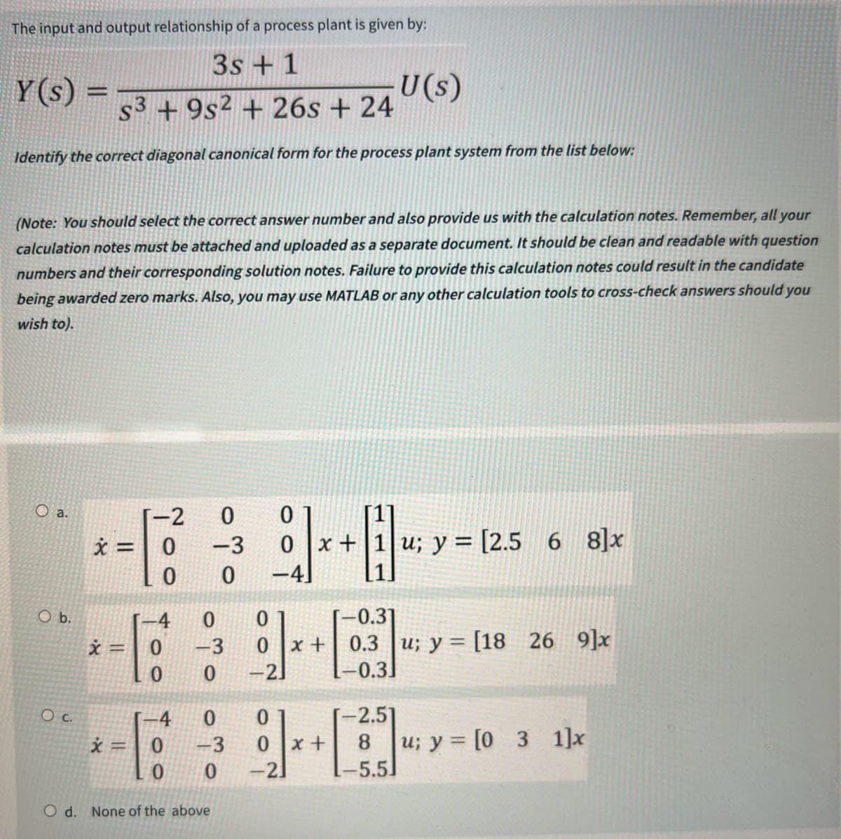 The input and output relationship of a process plant is given by:
3s+1
Y(s) =
U(s)
s3+9s2+26s+ 24
Identify the correct diagonal canonical form for the process plant system from the list below:
(Note: You should select the correct answer number and also provide us with the calculation notes. Remember, all your
calculation notes must be attached and uploaded as a separate document. It should be clean and readable with question
numbers and their corresponding solution notes. Failure to provide this calculation notes could result in the candidate
being awarded zero marks. Also, you may use MATLAB or any other calculation tools to cross-check answers should you
wish to).
O a.
-2
0
0
x = 0
-3
0
x+1|u; y = [2.5 6 8]x
0
0
-4]
O b.
4
0
0
x =
0
-3
0
0
-2]
-0.31
0 x+ 0.3 u; y = [18 26 9]x
[-0.3]
O c.
4
0
0
-2.51
x =
-3
0x+
u; y = [0 3 1]x
0
0
-21
-5.5
O d.
None of the above