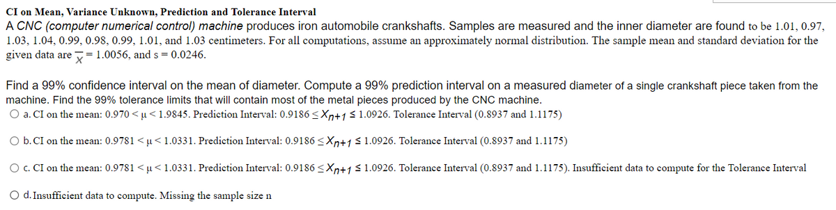 CI on Mean, Variance Unknown, Prediction and Tolerance Interval
A CNC (computer numerical control) machine produces iron automobile crankshafts. Samples are measured and the inner diameter are found to be 1.01, 0.97,
1.03, 1.04, 0.99, 0.98, 0.99, 1.01, and 1.03 centimeters. For all computations, assume an approximately normal distribution. The sample mean and standard deviation for the
given data are = 1.0056, and s = 0.0246.
Find a 99% confidence interval on the mean of diameter. Compute a 99% prediction interval on a measured diameter of a single crankshaft piece taken from the
machine. Find the 99% tolerance limits that will contain most of the metal pieces produced by the CNC machine.
O a. CI on the mean: 0.970 < µ<1.9845. Prediction Interval: 0.9186 <Xn+1 < 1.0926. Tolerance Interval (0.8937 and 1.1175)
O b. CI on the mean: 0.9781 <µ<1.0331. Prediction Interval: 0.9186 <Xn+1 <1.0926. Tolerance Interval (0.8937 and 1.1175)
O c. CI on the mean: 0.9781 <µ<1.0331. Prediction Interval: 0.9186 <Xn+1 31.0926. Tolerance Interval (0.8937 and 1.1175). Insufficient data to compute for the Tolerance Interval
O d. Insufficient data to compute. Missing the sample size n
