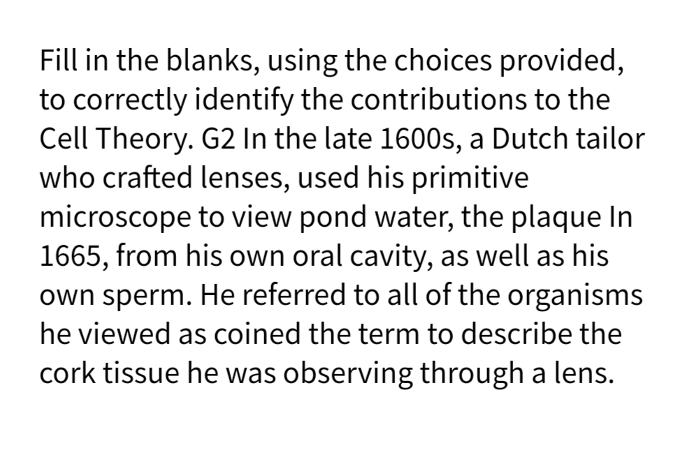 Fill in the blanks, using the choices provided,
to correctly identify the contributions to the
Cell Theory. G2 In the late 1600s, a Dutch tailor
who crafted lenses, used his primitive
microscope to view pond water, the plaque In
1665, from his own oral cavity, as well as his
own sperm. He referred to all of the organisms
he viewed as coined the term to describe the
cork tissue he was observing through a lens.
