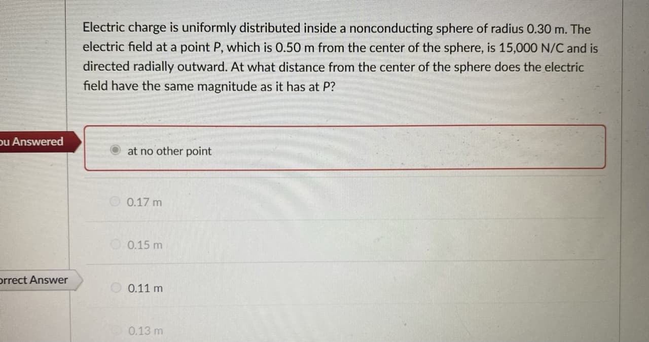 Electric charge is uniformly distributed inside a nonconducting sphere of radius 0.30 m. The
electric field at a point P, which is 0.50 m from the center of the sphere, is 15,000 N/C and is
directed radially outward. At what distance from the center of the sphere does the electric
field have the same magnitude as it has at P?
