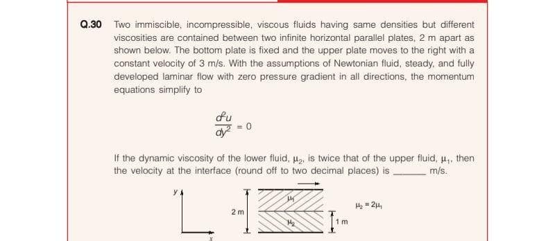 Q.30 Two immiscible, incompressible, viscous fluids having same densities but different
viscosities are contained between two infinite horizontal parallel plates, 2 m apart as
shown below. The bottom plate is fixed and the upper plate moves to the right with a
constant velocity of 3 m/s. With the assumptions of Newtonian fluid, steady, and fully
developed laminar flow with zero pressure gradient in all directions, the momentum
equations simplify to
du
If the dynamic viscosity of the lower fluid, a, is twice that of the upper fluid, u,, then
the velocity at the interface (round off to two decimal places) is
m/s.
He - 24,
2 m
1 m
