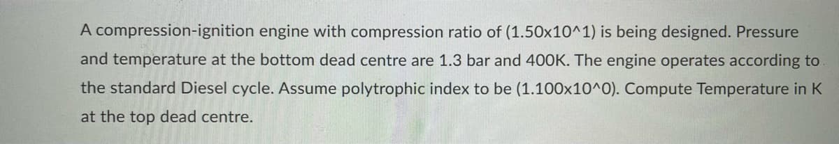 A compression-ignition engine with compression ratio of (1.50x10^1) is being designed. Pressure
and temperature at the bottom dead centre are 1.3 bar and 400K. The engine operates according to
the standard Diesel cycle. Assume polytrophic index to be (1.100x10^0). Compute Temperature in K
at the top dead centre.