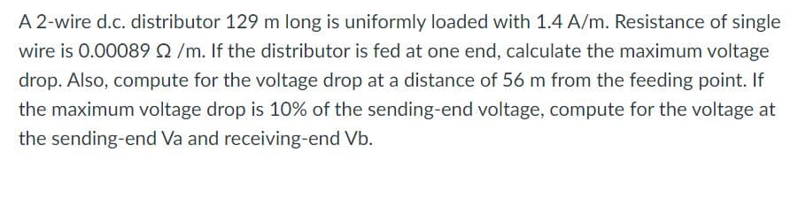 A 2-wire d.c. distributor 129 m long is uniformly loaded with 1.4 A/m. Resistance of single
wire is 0.00089 /m. If the distributor is fed at one end, calculate the maximum voltage
drop. Also, compute for the voltage drop at a distance of 56 m from the feeding point. If
the maximum voltage drop is 10% of the sending-end voltage, compute for the voltage at
the sending-end Va and receiving-end Vb.
