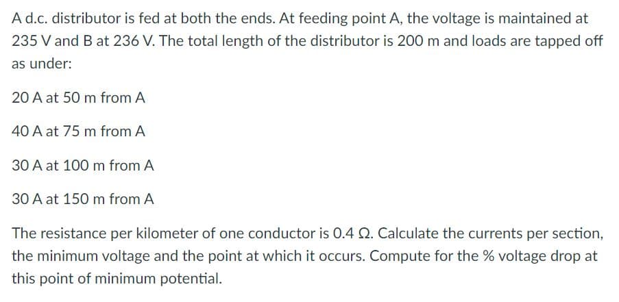 A d.c. distributor is fed at both the ends. At feeding point A, the voltage is maintained at
235 V and B at 236 V. The total length of the distributor is 200 m and loads are tapped off
as under:
20 A at 50 m from A
40 A at 75 m from A
30 A at 100 m from A
30 A at 150 m from A
The resistance per kilometer of one conductor is 0.4 Q. Calculate the currents per section,
the minimum voltage and the point at which it occurs. Compute for the % voltage drop at
this point of minimum potential.
